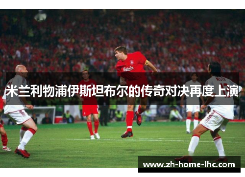 米兰利物浦伊斯坦布尔的传奇对决再度上演